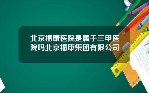 北京福康医院是属于三甲医院吗北京福康集团有限公司