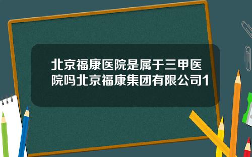 北京福康医院是属于三甲医院吗北京福康集团有限公司1