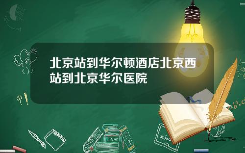 北京站到华尔顿酒店北京西站到北京华尔医院