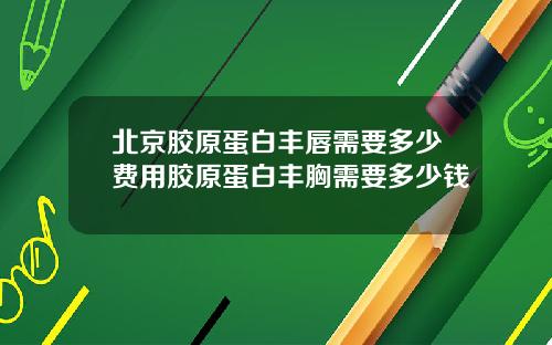 北京胶原蛋白丰唇需要多少费用胶原蛋白丰胸需要多少钱