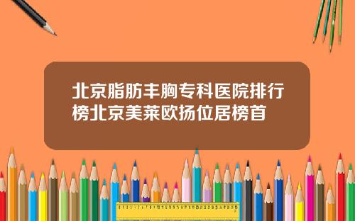北京脂肪丰胸专科医院排行榜北京美莱欧扬位居榜首