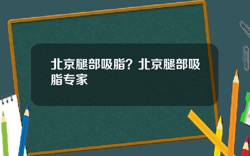 北京腿部吸脂？北京腿部吸脂专家