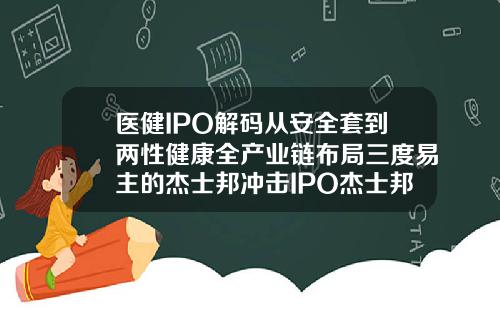 医健IPO解码从安全套到两性健康全产业链布局三度易主的杰士邦冲击IPO杰士邦003玻尿酸怎么样