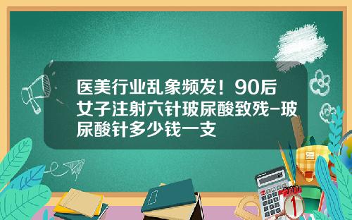 医美行业乱象频发！90后女子注射六针玻尿酸致残-玻尿酸针多少钱一支