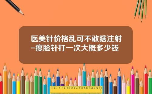 医美针价格乱可不敢瞎注射-瘦脸针打一次大概多少钱