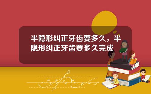 半隐形纠正牙齿要多久，半隐形纠正牙齿要多久完成