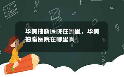 华美抽脂医院在哪里，华美抽脂医院在哪里啊
