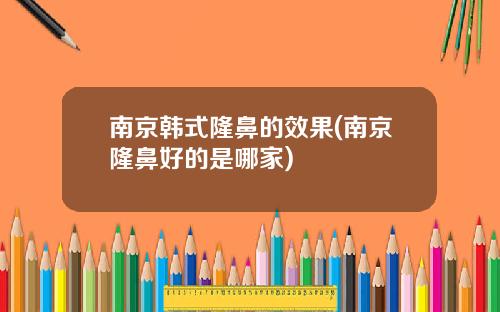 南京韩式隆鼻的效果(南京隆鼻好的是哪家)