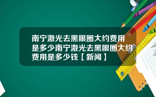 南宁激光去黑眼圈大约费用是多少南宁激光去黑眼圈大约费用是多少钱【新闻】