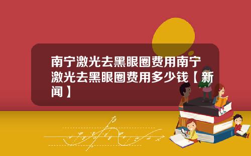 南宁激光去黑眼圈费用南宁激光去黑眼圈费用多少钱【新闻】