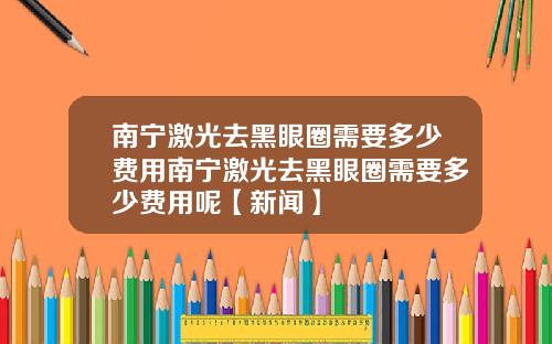 南宁激光去黑眼圈需要多少费用南宁激光去黑眼圈需要多少费用呢【新闻】