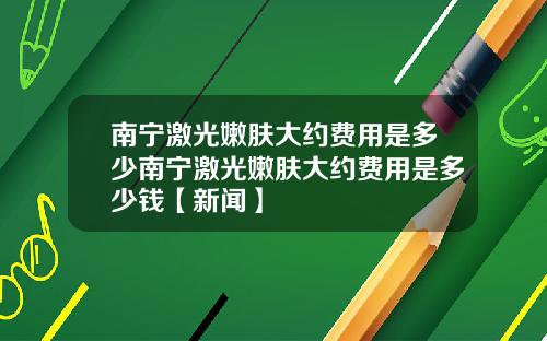 南宁激光嫩肤大约费用是多少南宁激光嫩肤大约费用是多少钱【新闻】