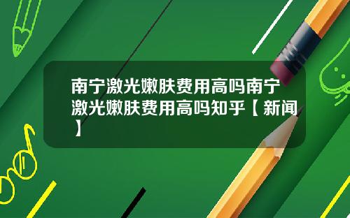 南宁激光嫩肤费用高吗南宁激光嫩肤费用高吗知乎【新闻】