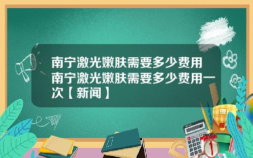 南宁激光嫩肤需要多少费用南宁激光嫩肤需要多少费用一次【新闻】