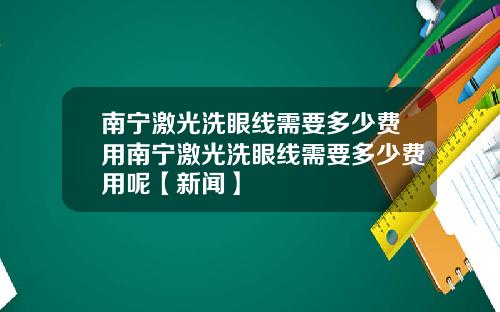 南宁激光洗眼线需要多少费用南宁激光洗眼线需要多少费用呢【新闻】