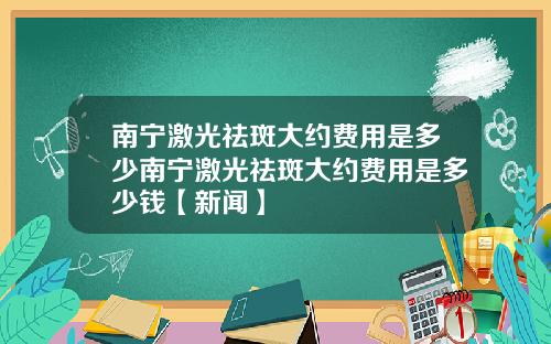 南宁激光祛斑大约费用是多少南宁激光祛斑大约费用是多少钱【新闻】
