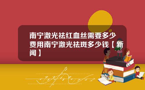 南宁激光祛红血丝需要多少费用南宁激光祛斑多少钱【新闻】