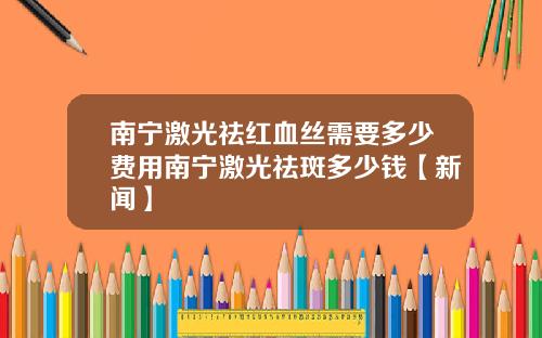 南宁激光祛红血丝需要多少费用南宁激光祛斑多少钱【新闻】