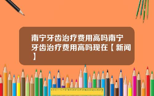 南宁牙齿治疗费用高吗南宁牙齿治疗费用高吗现在【新闻】