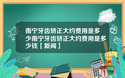 南宁牙齿矫正大约费用是多少南宁牙齿矫正大约费用是多少钱【新闻】