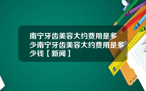 南宁牙齿美容大约费用是多少南宁牙齿美容大约费用是多少钱【新闻】