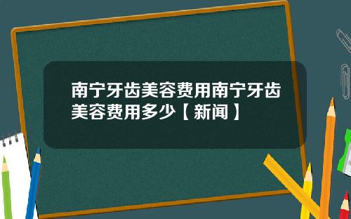 南宁牙齿美容费用南宁牙齿美容费用多少【新闻】