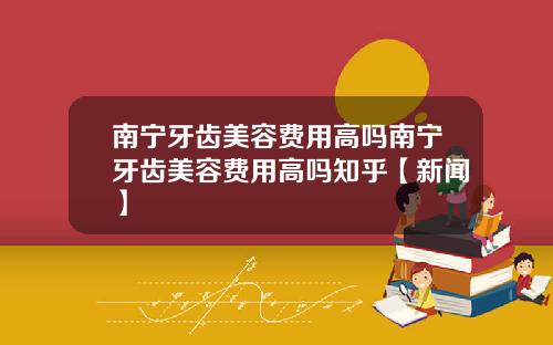 南宁牙齿美容费用高吗南宁牙齿美容费用高吗知乎【新闻】