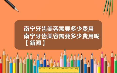 南宁牙齿美容需要多少费用南宁牙齿美容需要多少费用呢【新闻】