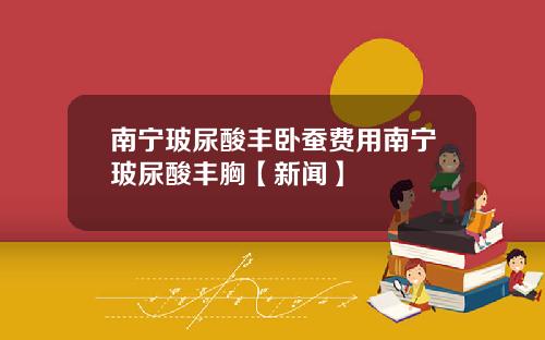 南宁玻尿酸丰卧蚕费用南宁玻尿酸丰胸【新闻】
