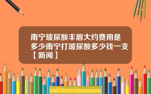 南宁玻尿酸丰唇大约费用是多少南宁打玻尿酸多少钱一支【新闻】