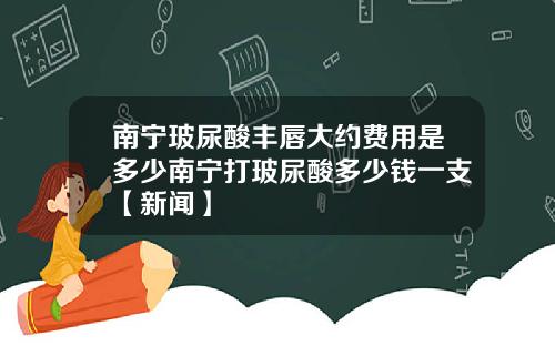 南宁玻尿酸丰唇大约费用是多少南宁打玻尿酸多少钱一支【新闻】