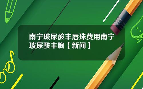 南宁玻尿酸丰唇珠费用南宁玻尿酸丰胸【新闻】