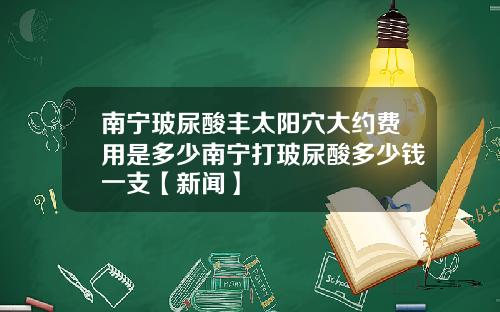 南宁玻尿酸丰太阳穴大约费用是多少南宁打玻尿酸多少钱一支【新闻】