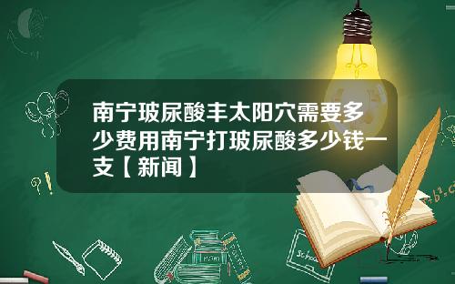 南宁玻尿酸丰太阳穴需要多少费用南宁打玻尿酸多少钱一支【新闻】