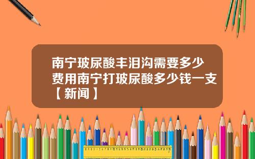 南宁玻尿酸丰泪沟需要多少费用南宁打玻尿酸多少钱一支【新闻】
