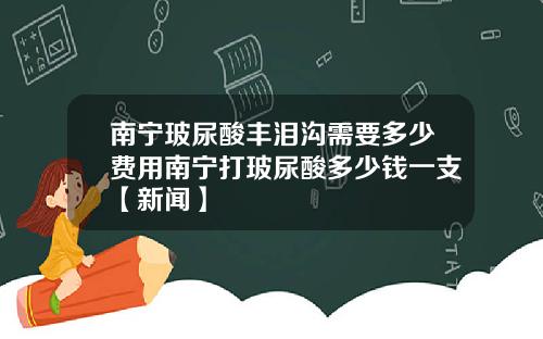 南宁玻尿酸丰泪沟需要多少费用南宁打玻尿酸多少钱一支【新闻】