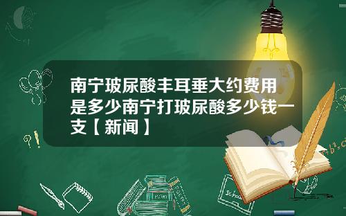 南宁玻尿酸丰耳垂大约费用是多少南宁打玻尿酸多少钱一支【新闻】