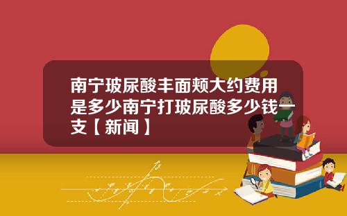 南宁玻尿酸丰面颊大约费用是多少南宁打玻尿酸多少钱一支【新闻】