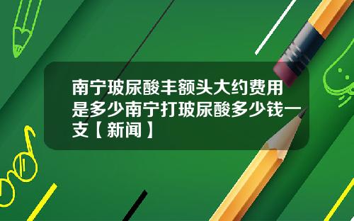 南宁玻尿酸丰额头大约费用是多少南宁打玻尿酸多少钱一支【新闻】