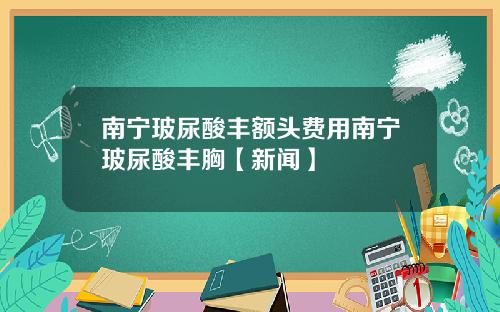 南宁玻尿酸丰额头费用南宁玻尿酸丰胸【新闻】