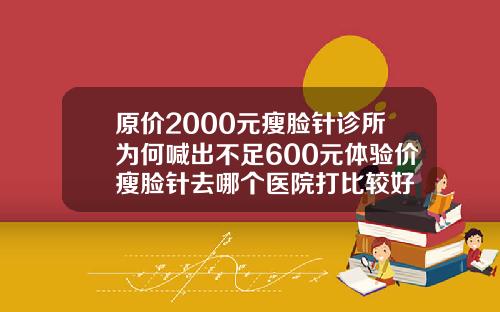 原价2000元瘦脸针诊所为何喊出不足600元体验价瘦脸针去哪个医院打比较好
