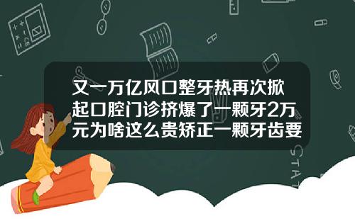 又一万亿风口整牙热再次掀起口腔门诊挤爆了一颗牙2万元为啥这么贵矫正一颗牙齿要花多少钱