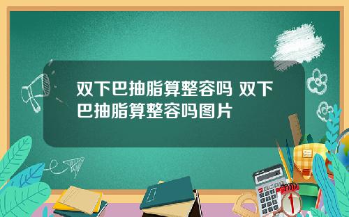 双下巴抽脂算整容吗 双下巴抽脂算整容吗图片