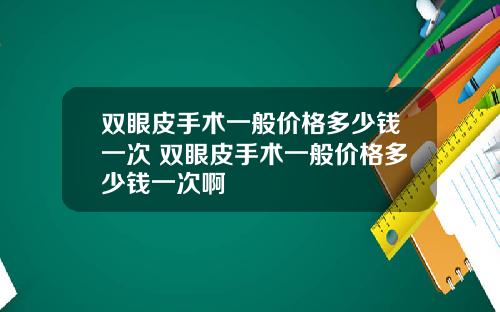 双眼皮手术一般价格多少钱一次 双眼皮手术一般价格多少钱一次啊