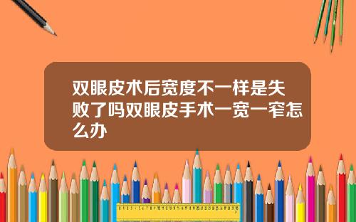 双眼皮术后宽度不一样是失败了吗双眼皮手术一宽一窄怎么办