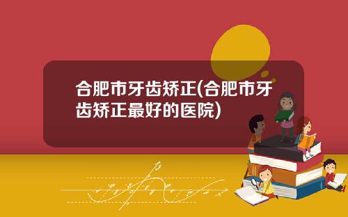合肥市牙齿矫正(合肥市牙齿矫正最好的医院)