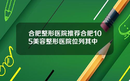 合肥整形医院推荐合肥105美容整形医院位列其中