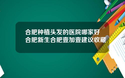 合肥种植头发的医院哪家好合肥新生合肥壹加壹建议收藏