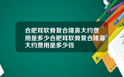 合肥耳软骨复合隆鼻大约费用是多少合肥耳软骨复合隆鼻大约费用是多少钱