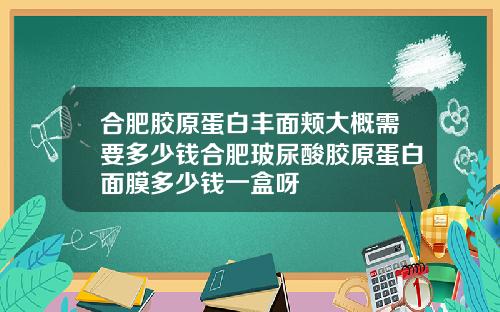 合肥胶原蛋白丰面颊大概需要多少钱合肥玻尿酸胶原蛋白面膜多少钱一盒呀